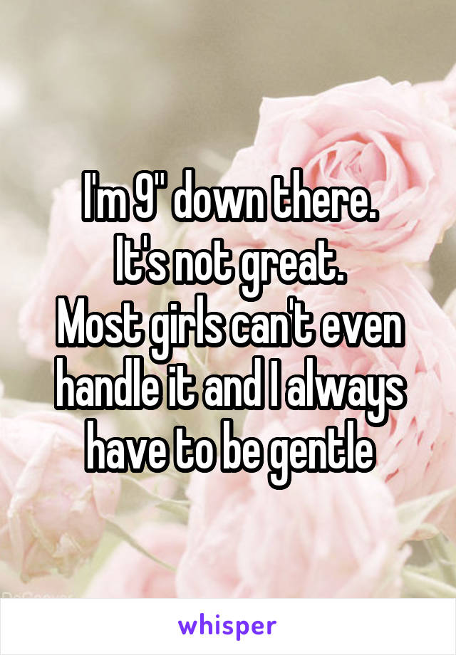 I'm 9" down there.
It's not great.
Most girls can't even handle it and I always have to be gentle