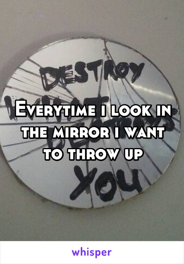 Everytime i look in the mirror i want to throw up