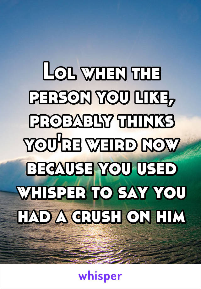Lol when the person you like, probably thinks you're weird now because you used whisper to say you had a crush on him