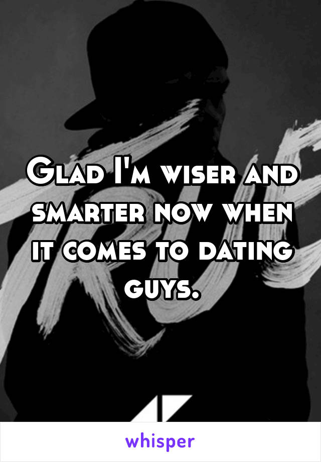 Glad I'm wiser and smarter now when it comes to dating guys.