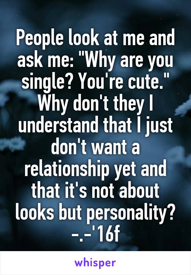 People look at me and ask me: "Why are you single? You're cute." Why don't they I understand that I just don't want a relationship yet and that it's not about looks but personality?
-.-'16f