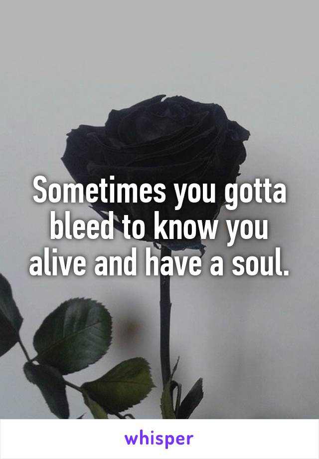 Sometimes you gotta bleed to know you alive and have a soul.