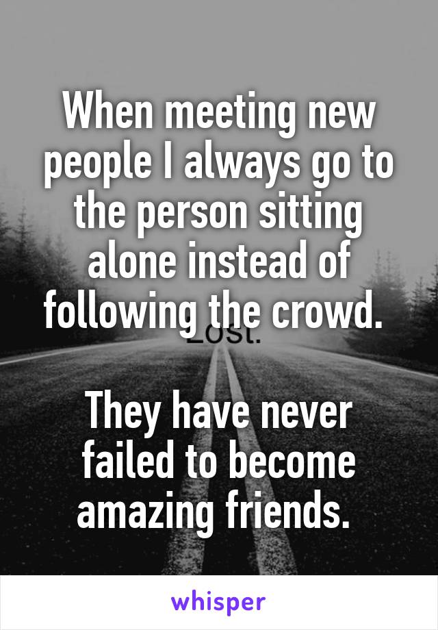 When meeting new people I always go to the person sitting alone instead of following the crowd. 

They have never failed to become amazing friends. 