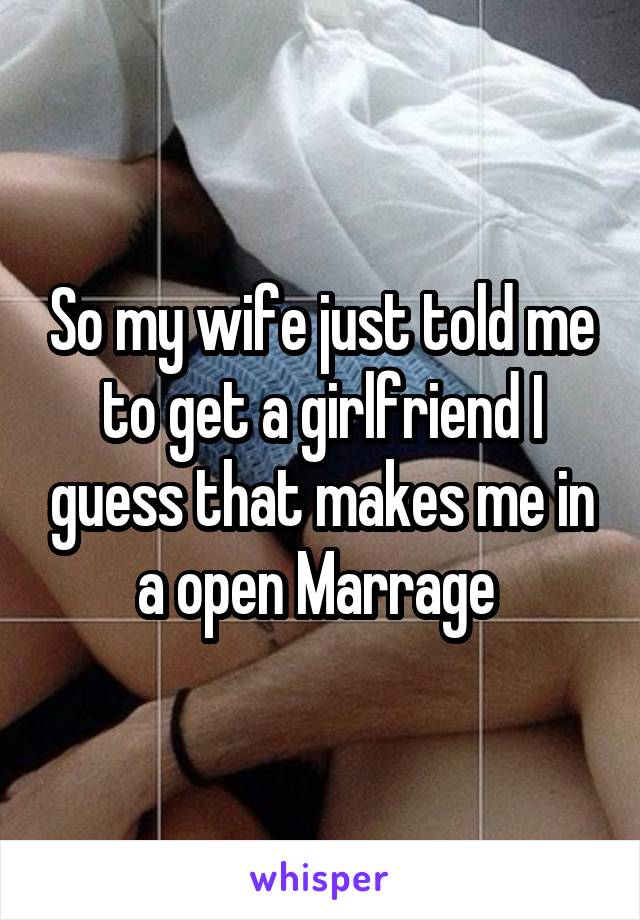 So my wife just told me to get a girlfriend I guess that makes me in a open Marrage 