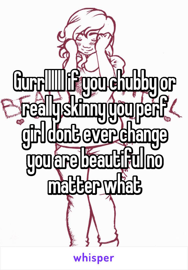 Gurrllllll if you chubby or really skinny you perf girl dont ever change you are beautiful no matter what