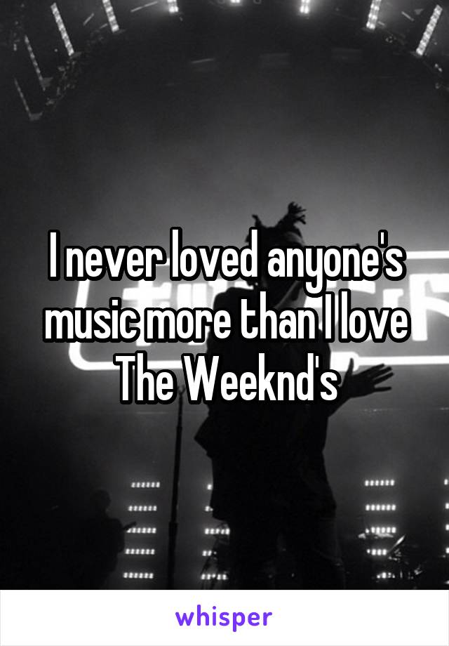 I never loved anyone's music more than I love The Weeknd's