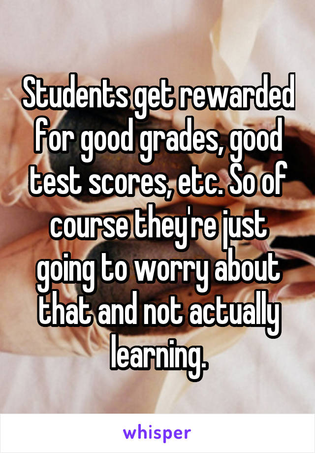Students get rewarded for good grades, good test scores, etc. So of course they're just going to worry about that and not actually learning.