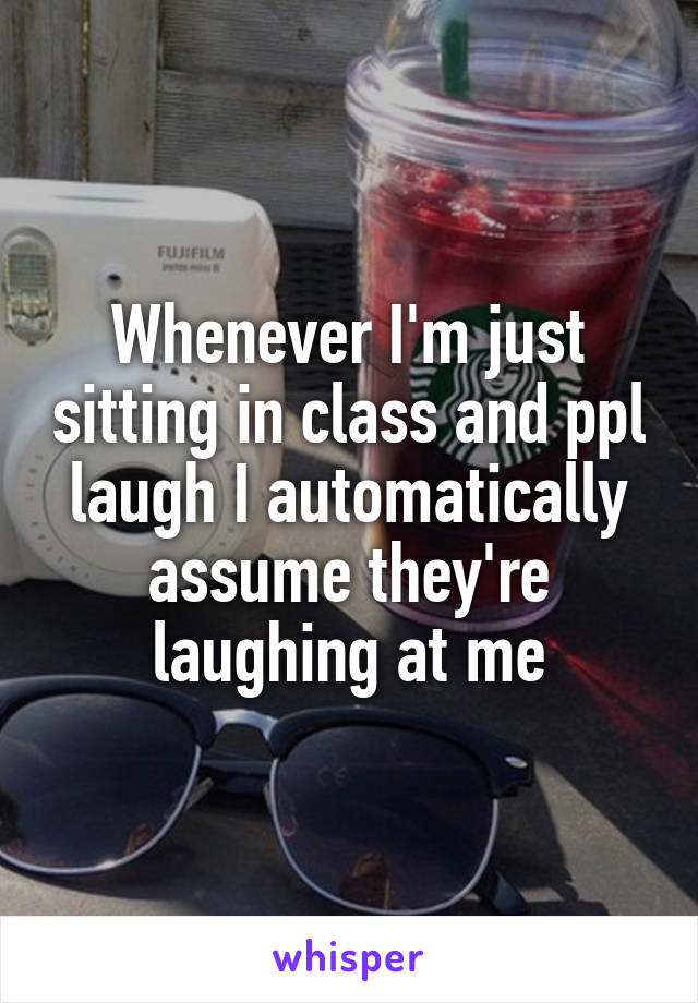 Whenever I'm just sitting in class and ppl laugh I automatically assume they're laughing at me