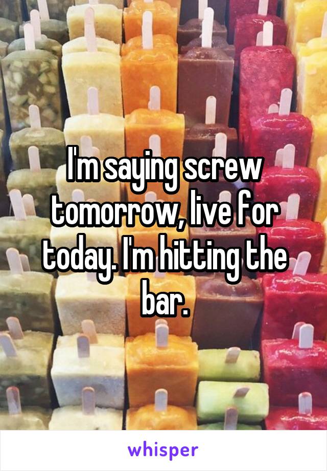 I'm saying screw tomorrow, live for today. I'm hitting the bar.