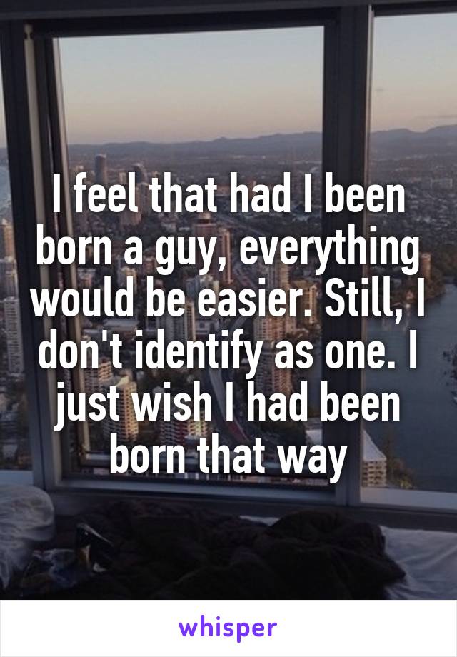 I feel that had I been born a guy, everything would be easier. Still, I don't identify as one. I just wish I had been born that way
