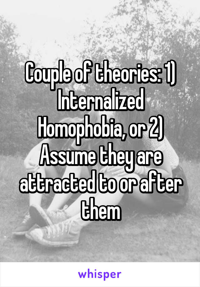Couple of theories: 1) Internalized Homophobia, or 2) Assume they are attracted to or after them