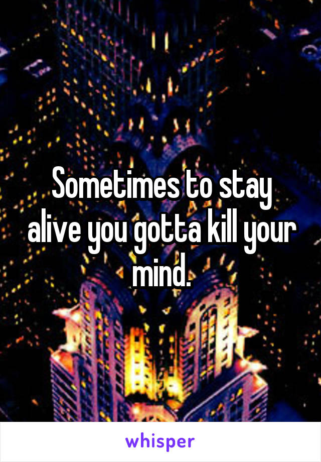 Sometimes to stay alive you gotta kill your mind.