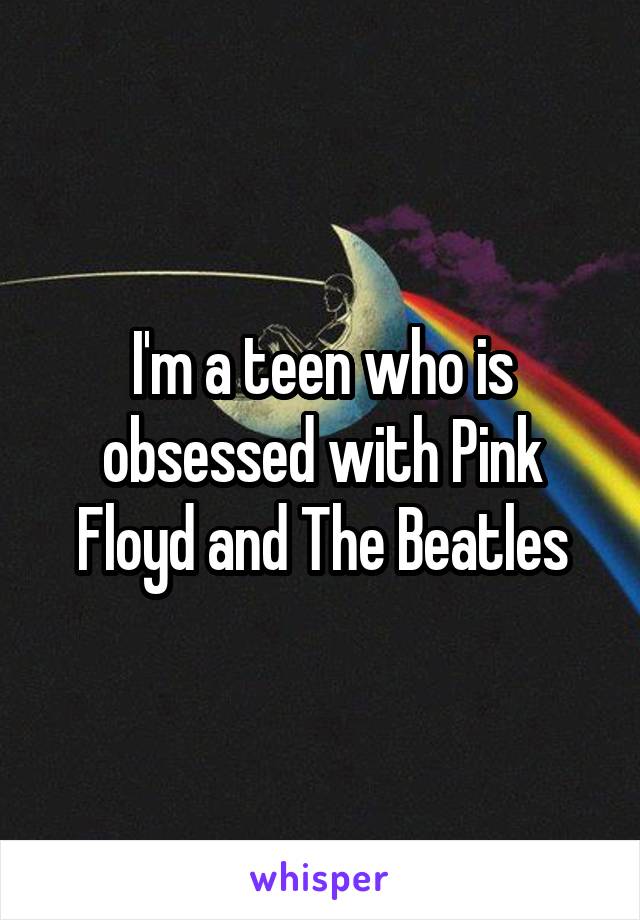 I'm a teen who is obsessed with Pink Floyd and The Beatles
