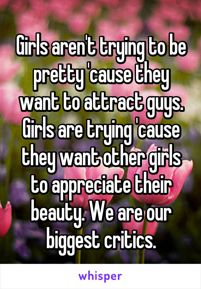 Girls aren't trying to be pretty 'cause they want to attract guys. Girls are trying 'cause they want other girls to appreciate their beauty. We are our biggest critics.