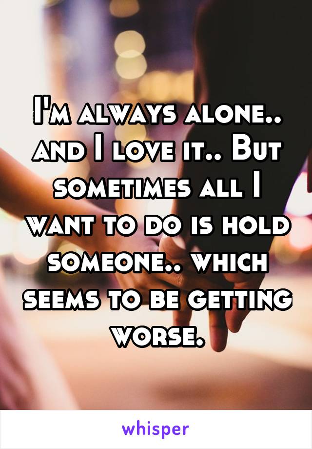 I'm always alone.. and I love it.. But sometimes all I want to do is hold someone.. which seems to be getting worse.
