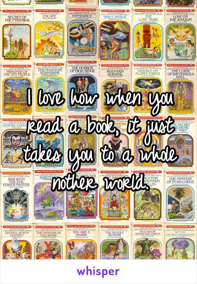 I love how when you read a book, it just takes you to a whole nother world.