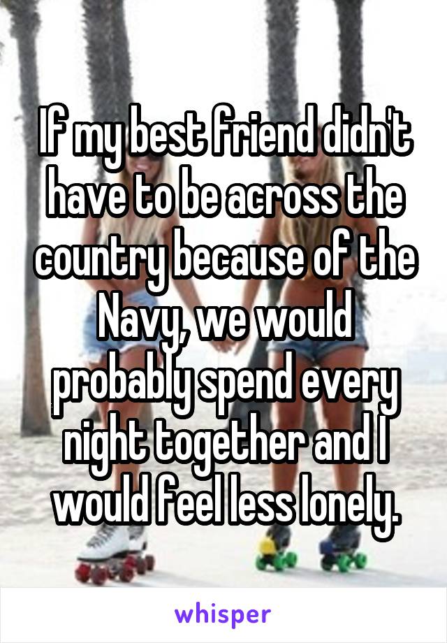 If my best friend didn't have to be across the country because of the Navy, we would probably spend every night together and I would feel less lonely.