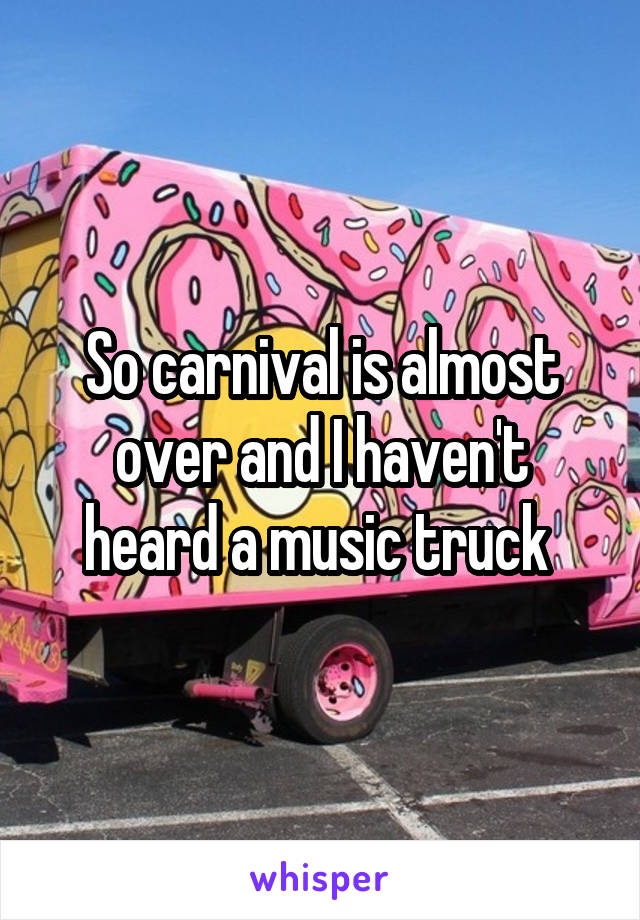 So carnival is almost over and I haven't heard a music truck 