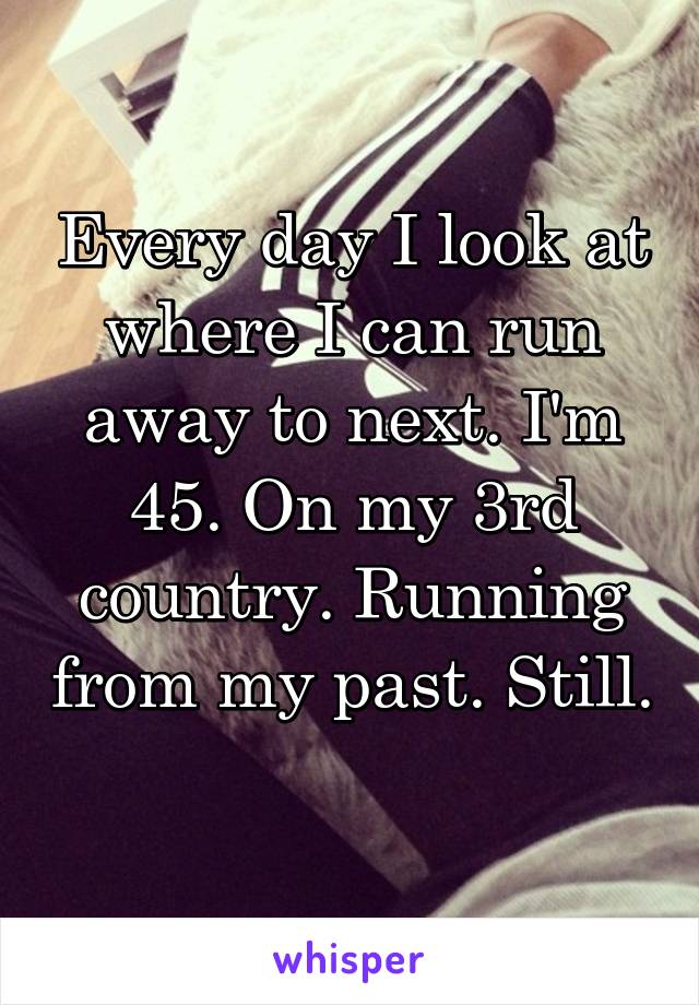 Every day I look at where I can run away to next. I'm 45. On my 3rd country. Running from my past. Still. 