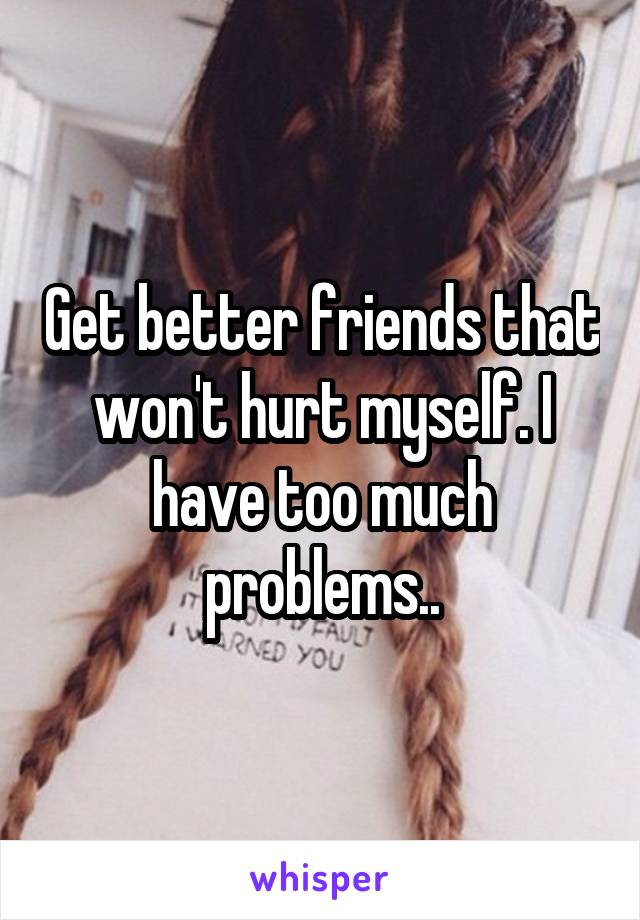 Get better friends that won't hurt myself. I have too much problems..