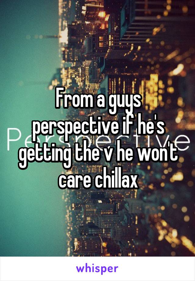 From a guys perspective if he's getting the v he won't care chillax