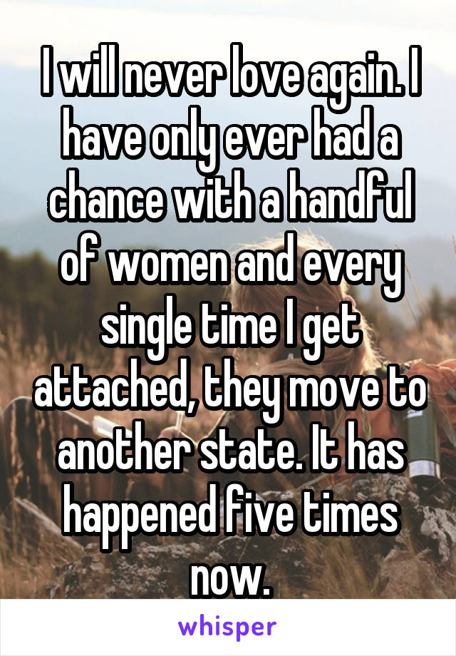 I will never love again. I have only ever had a chance with a handful of women and every single time I get attached, they move to another state. It has happened five times now.