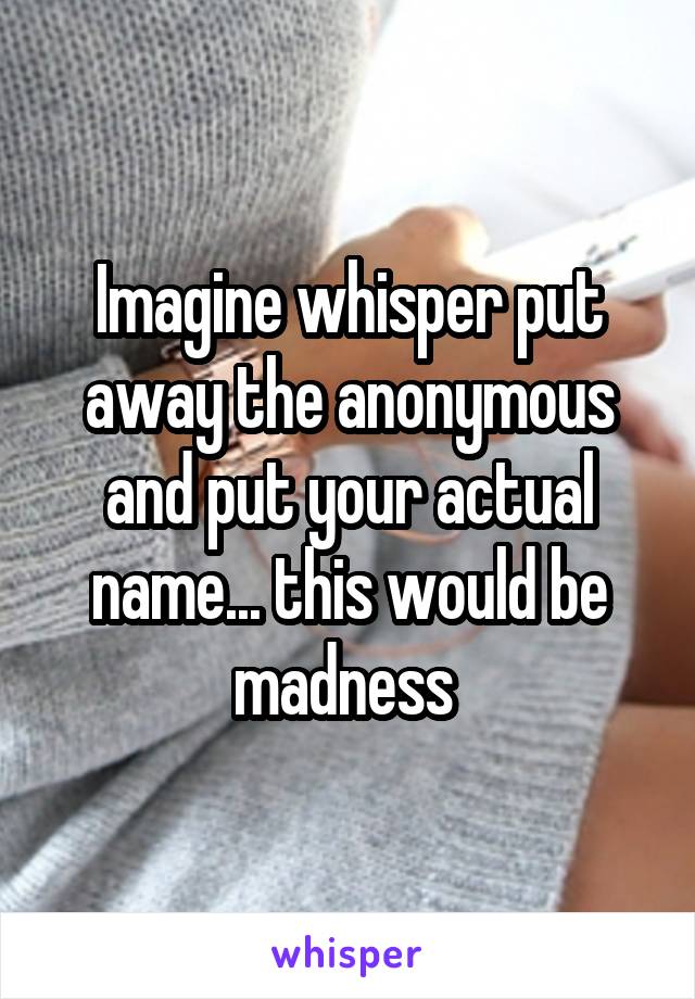 Imagine whisper put away the anonymous and put your actual name... this would be madness 