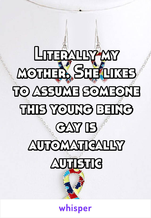 Literally my mother. She likes to assume someone this young being gay is automatically autistic