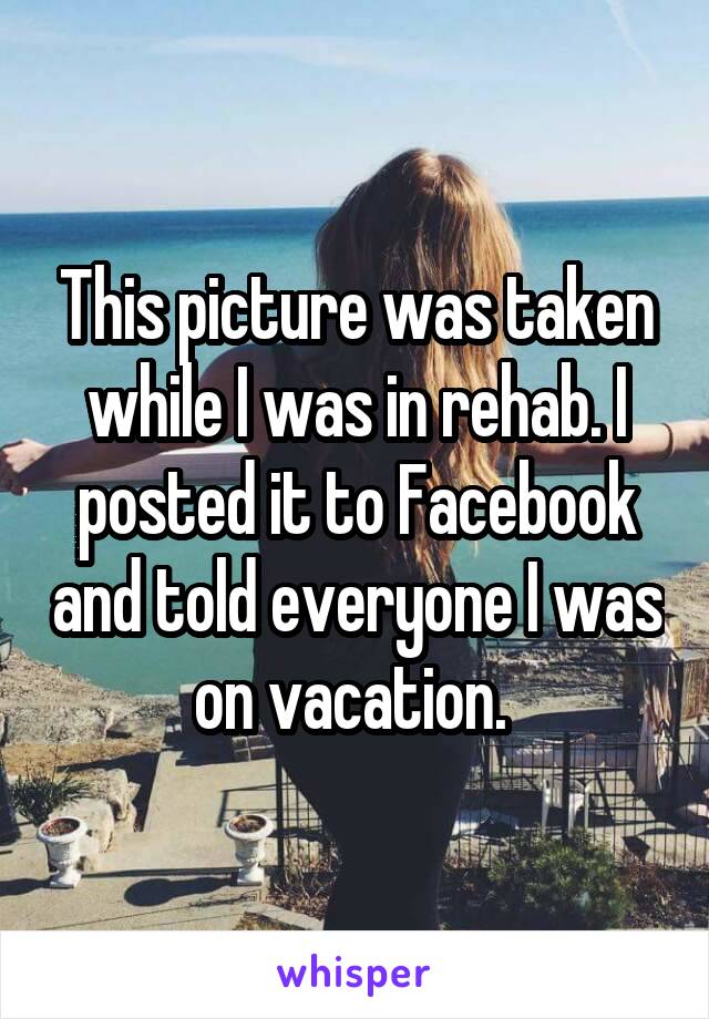 This picture was taken while I was in rehab. I posted it to Facebook and told everyone I was on vacation. 