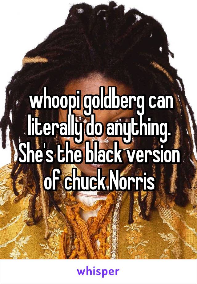  whoopi goldberg can literally do anything. She's the black version of chuck Norris