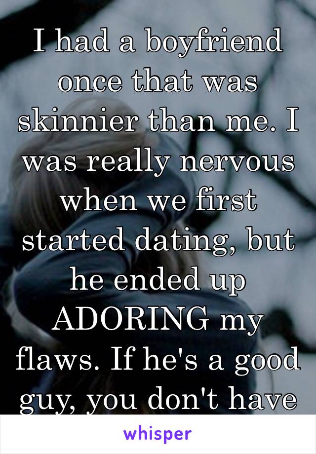 I had a boyfriend once that was skinnier than me. I was really nervous when we first started dating, but he ended up ADORING my flaws. If he's a good guy, you don't have to worry😊