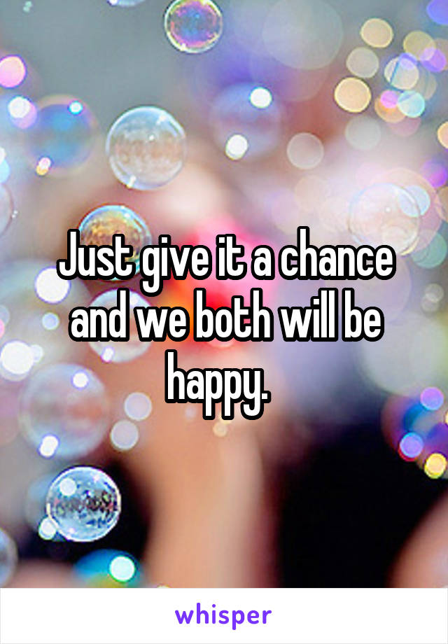 Just give it a chance and we both will be happy.  