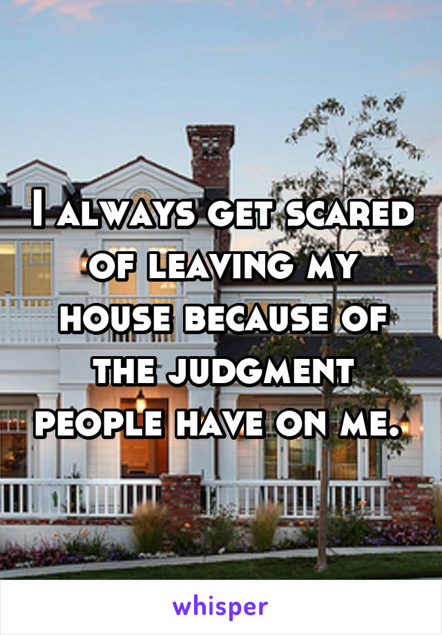 I always get scared of leaving my house because of the judgment people have on me. 