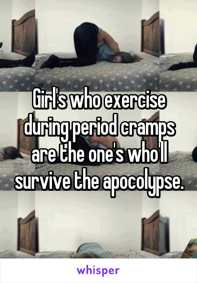 Girl's who exercise during period cramps are the one's who'll survive the apocolypse.