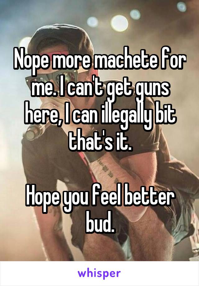Nope more machete for me. I can't get guns here, I can illegally bit that's it.

Hope you feel better bud.