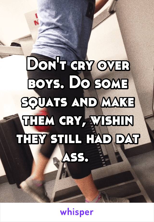 Don't cry over boys. Do some squats and make them cry, wishin they still had dat ass. 