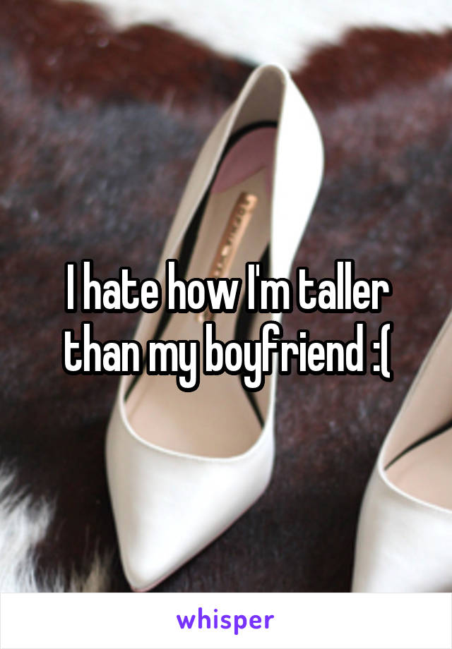 I hate how I'm taller than my boyfriend :(