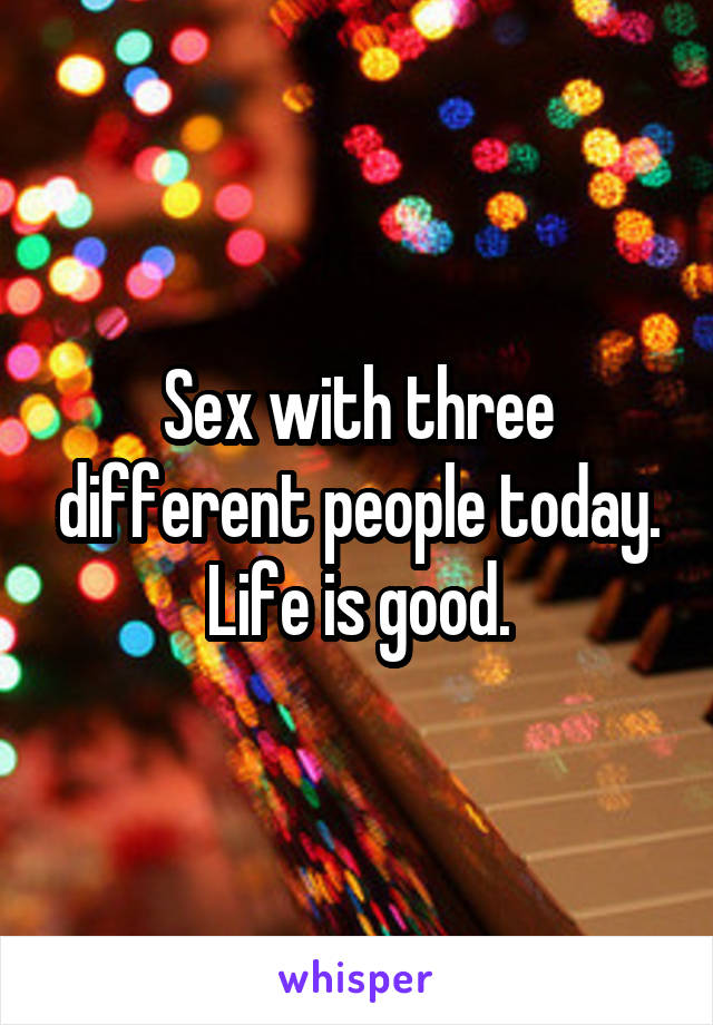Sex with three different people today. Life is good.
