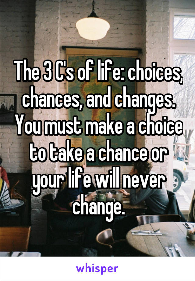 The 3 C's of life: choices, chances, and changes. You must make a choice to take a chance or your life will never change.