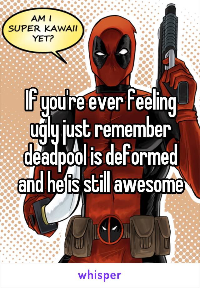 If you're ever feeling ugly just remember deadpool is deformed and he is still awesome