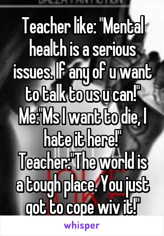 Teacher like: "Mental health is a serious issues. If any of u want to talk to us u can!"
Me:"Ms I want to die, I hate it here!"
Teacher:"The world is a tough place. You just got to cope wiv it!"
