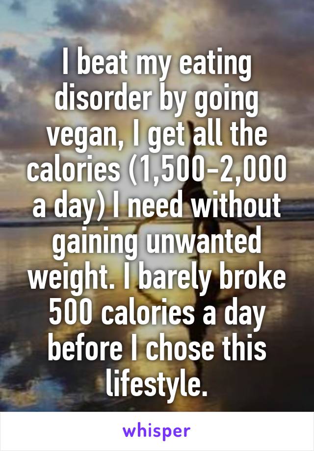 I beat my eating disorder by going vegan, I get all the calories (1,500-2,000 a day) I need without gaining unwanted weight. I barely broke 500 calories a day before I chose this lifestyle.
