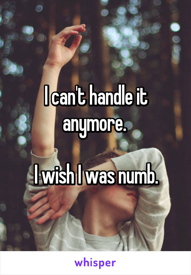 I can't handle it anymore. 

I wish I was numb.