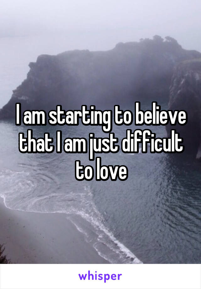 I am starting to believe that I am just difficult to love