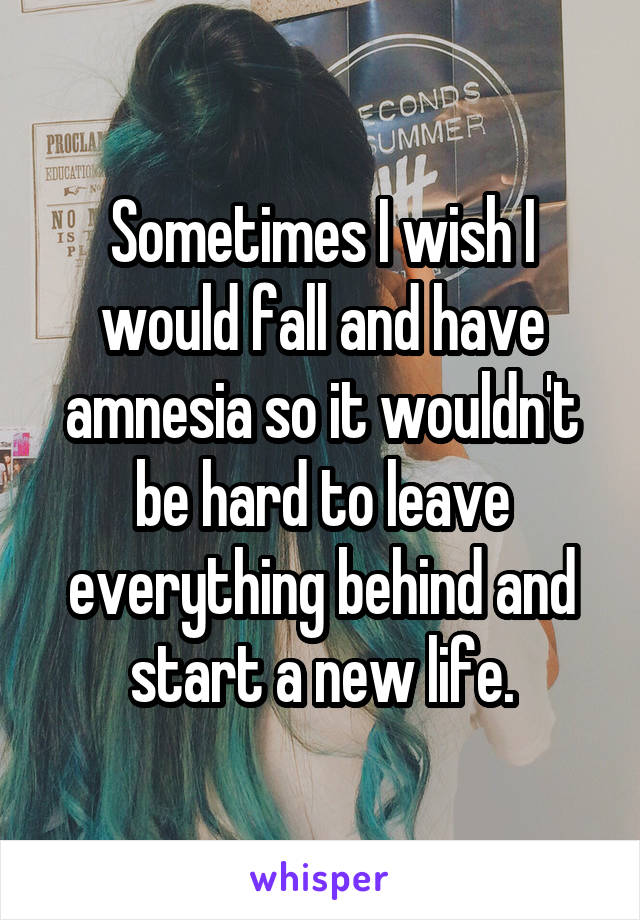 Sometimes I wish I would fall and have amnesia so it wouldn't be hard to leave everything behind and start a new life.