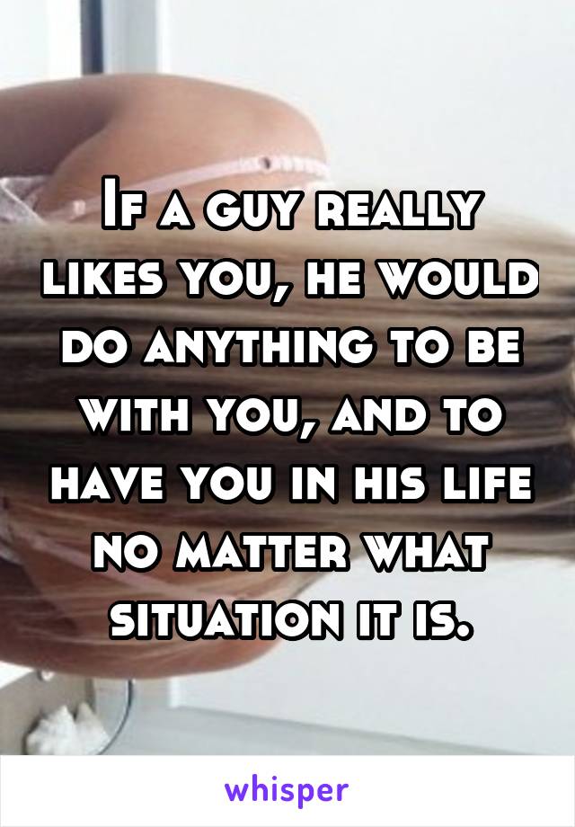 If a guy really likes you, he would do anything to be with you, and to have you in his life no matter what situation it is.