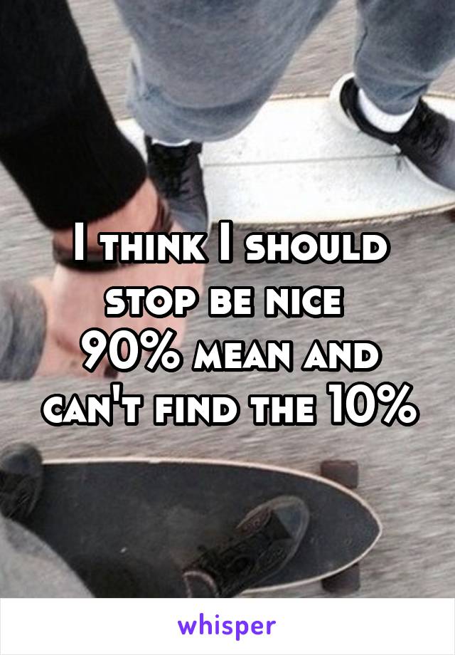 I think I should stop be nice 
90% mean and can't find the 10%