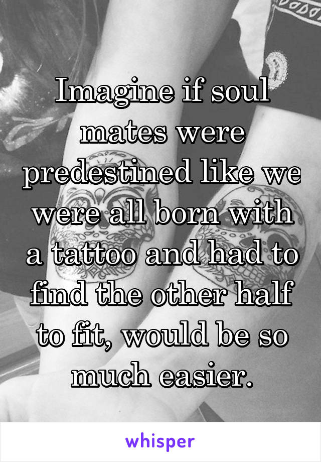 Imagine if soul mates were predestined like we were all born with a tattoo and had to find the other half to fit, would be so much easier.