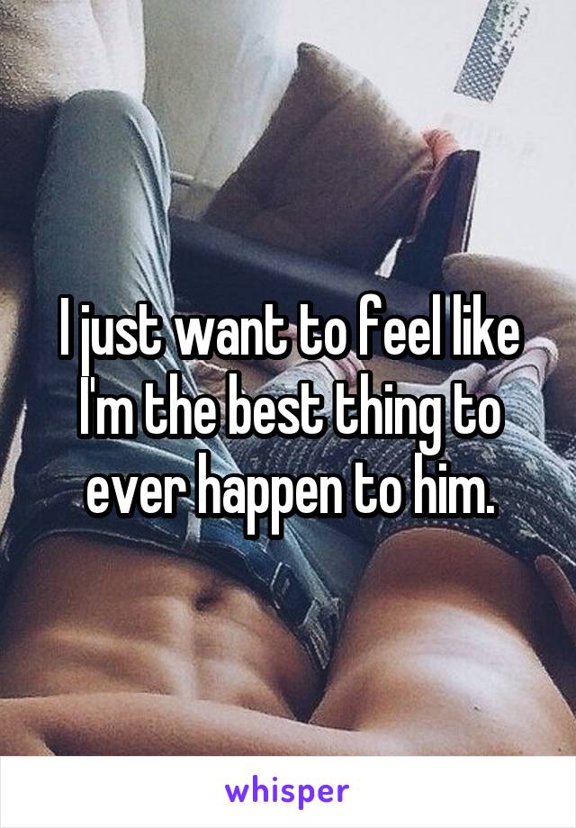I just want to feel like I'm the best thing to ever happen to him.