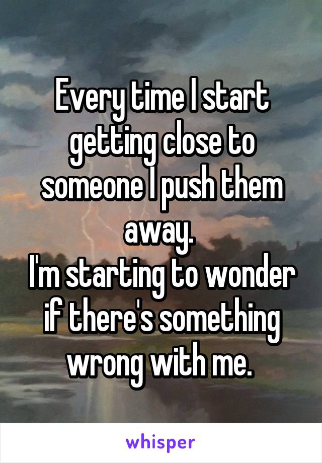 Every time I start getting close to someone I push them away. 
I'm starting to wonder if there's something wrong with me. 